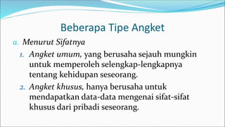 Beberapa Tipe Angket
a. Menurut Sifatnya
1. Angket umum, yang berusaha sejauh mungkin
untuk memperoleh selengkap-lengkapnya
tentang kehidupan seseorang.
2. Angket khusus, hanya berusaha untuk
mendapatkan data-data mengenai sifat-sifat
khusus dari pribadi seseorang.
 