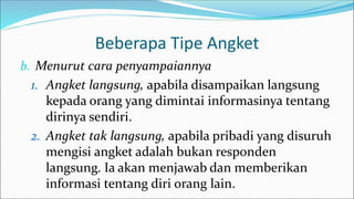 Beberapa Tipe Angket
b. Menurut cara penyampaiannya
1. Angket langsung, apabila disampaikan langsung
kepada orang yang dimintai informasinya tentang
dirinya sendiri.
2. Angket tak langsung, apabila pribadi yang disuruh
mengisi angket adalah bukan responden
langsung. Ia akan menjawab dan memberikan
informasi tentang diri orang lain.
 