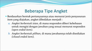 Beberapa Tipe Angket
 Berdasarkan bentuk pertanyaannya atau menurut jenis penyusunan
item yang diajukan, angket dibedakan menjadi :
a. Angket berbentuk isian, di mana responden diberi kebebasan
untuk mengisi dengan jawaban yang sesuai menurut responden
(open ended item).
b. Angket berbentuk pilihan, di mana jawabannya telah disediakan
(closed ended item).
 