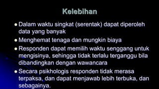 Kelebihan
 Dalam waktu singkat (serentak) dapat diperoleh
data yang banyak
 Menghemat tenaga dan mungkin biaya
 Responden dapat memilih waktu senggang untuk
mengisinya, sehingga tidak terlalu terganggu bila
dibandingkan dengan wawancara
 Secara psikhologis responden tidak merasa
terpaksa, dan dapat menjawab lebih terbuka, dan
sebagainya.
 