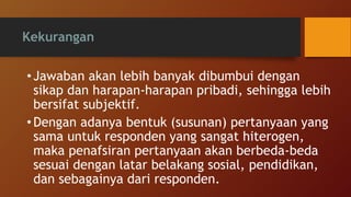 Kekurangan
• Jawaban akan lebih banyak dibumbui dengan
sikap dan harapan-harapan pribadi, sehingga lebih
bersifat subjektif.
• Dengan adanya bentuk (susunan) pertanyaan yang
sama untuk responden yang sangat hiterogen,
maka penafsiran pertanyaan akan berbeda-beda
sesuai dengan latar belakang sosial, pendidikan,
dan sebagainya dari responden.
 