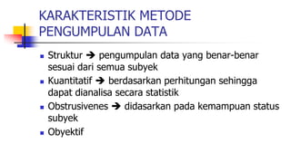 KARAKTERISTIK METODE
PENGUMPULAN DATA
 Struktur  pengumpulan data yang benar-benar
sesuai dari semua subyek
 Kuantitatif  berdasarkan perhitungan sehingga
dapat dianalisa secara statistik
 Obstrusivenes  didasarkan pada kemampuan status
subyek
 Obyektif
 
