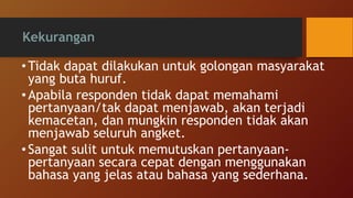 Kekurangan
• Tidak dapat dilakukan untuk golongan masyarakat
yang buta huruf.
• Apabila responden tidak dapat memahami
pertanyaan/tak dapat menjawab, akan terjadi
kemacetan, dan mungkin responden tidak akan
menjawab seluruh angket.
•Sangat sulit untuk memutuskan pertanyaan-
pertanyaan secara cepat dengan menggunakan
bahasa yang jelas atau bahasa yang sederhana.
 