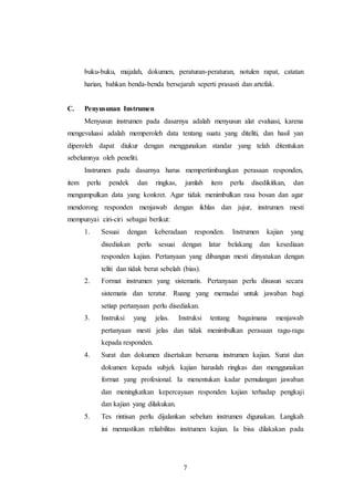7
buku-buku, majalah, dokumen, peraturan-peraturan, notulen rapat, catatan
harian, bahkan benda-benda bersejarah seperti prasasti dan artefak.
C. Penyusunan Instrumen
Menyusun instrumen pada dasarnya adalah menyusun alat evaluasi, karena
mengevaluasi adalah memperoleh data tentang suatu yang diteliti, dan hasil yan
diperoleh dapat diukur dengan menggunakan standar yang telah ditentukan
sebelumnya oleh peneliti.
Instrumen pada dasarnya harus mempertimbangkan perasaan responden,
item perlu pendek dan ringkas, jumlah item perlu disedikitkan, dan
mengumpulkan data yang konkret. Agar tidak menimbulkan rasa bosan dan agar
mendorong responden menjawab dengan ikhlas dan jujur, instrumen mesti
mempunyai ciri-ciri sebagai berikut:
1. Sesuai dengan keberadaan responden. Instrumen kajian yang
disediakan perlu sesuai dengan latar belakang dan kesediaan
responden kajian. Pertanyaan yang dibangun mesti dinyatakan dengan
teliti dan tidak berat sebelah (bias).
2. Format instrumen yang sistematis. Pertanyaan perlu disusun secara
sistematis dan teratur. Ruang yang memadai untuk jawaban bagi
setiap pertanyaan perlu disediakan.
3. Instruksi yang jelas. Instruksi tentang bagaimana menjawab
pertanyaan mesti jelas dan tidak menimbulkan perasaan ragu-ragu
kepada responden.
4. Surat dan dokumen disertakan bersama instrumen kajian. Surat dan
dokumen kepada subjek kajian haruslah ringkas dan menggunakan
format yang profesional. Ia menentukan kadar pemulangan jawaban
dan meningkatkan kepercayaan responden kajian terhadap pengkaji
dan kajian yang dilakukan.
5. Tes rintisan perlu dijalankan sebelum instrumen digunakan. Langkah
ini memastikan reliabilitas instrumen kajian. Ia bisa dilakakan pada
 