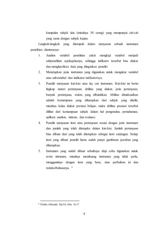 8
kumpulan subjek lain (misalnya 30 orang) yang mempunyai ciri-ciri
yang sama dengan subjek kajian.
Langkah-langkah yang ditempuh dalam menyusun sebuah instrumen
penelitian diantaranya:
1. Analisis variabel penelitian yakni mengkaji variabel menjadi
subpenelitian sejelasjelasnya, sehingga indikator tersebut bisa diukur
dan menghasilkan data yang diinginkan peneliti.
2. Menetapkan jenis instrumen yang digunakan untuk mengukur variabel
atau subvariabel dan indikator-indikatornya.
3. Peneliti menyusun kisi-kisi atau lay out instrumen. Kisi-kisi ini berisi
lingkup materi pertanyaan, abilitas yang diukur, jenis pertanyaan,
banyak pertanyaan, waktu yang dibutuhkan. Abilitas dimaksudkan
adalah kemampuan yang diharapkan dari subjek yang diteliti,
misalnya kalau diukur prestasi belajar, maka abilitas prestasi tersebut
dilihat dari kemampuan subjek dalam hal pengenalan, pemahaman,
aplikasi analisis, sintesis, dan evaluasi.
4. Peneliti menyusun item atau pertanyaan sesuai dengan jenis instrumen
dan jumlah yang telah ditetapkn dalam kisi-kisi. Jumlah pertanyaan
bisa dibuat dari yang telah ditetapkan sebagai item cadangan. Setiap
item yang dibuat peneliti harus sudah punya gambaran jawaban yang
diharapkan.
5. Instrumen yang sudah dibuat sebaiknya diuji coba digunakan untuk
revisi intrumen, misalnya membuang instrumen yang tidak perlu,
menggantinya dengan item yang baru, atau perbaikan isi dan
redaksi/bahasanya. 9
9 Thalha Alhamid, Op.Cit, hlm. 16-17
 