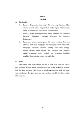 9
BAB III
PENUTUP
A. Kesimpulan
1. Instrumen Pengumpulan data adalah alat bantu yang digunakan dalam
sebuah research untuk mengumpulkan aneka ragam informasi yang
diolah secara kuantitatif dan disusun secara sistematis.
2. Bentuk – bentuk pengumpulan data berupa Instrumen Tes, Instrumen
Interview/ Wawancara, Instrumen Observasi dan Instrumen
Dokumentasi
3. Penyusunan instrumen pengumpulan data suatu penelitian, data yang
dihasilkan nanti harus mempunyai kebenaran yang dapat diukur serta
mempunyai konsistensi kebenaran terhadap suatu objek sehingga
adanya relevansi antara hipotesa dan kenyataan yang diperoleh
melalui pengalaman secara optimal yang dengannya kesahihan
penelitian dapat diterima secara logis oleh akal.
B. Saran
Jika ditinjau ulang, tentu didalam makalah ini tidak akan lepas dari koreksi
para pembaca. Karena penulis menyadari apa yang penulis sajikan ini sangatlah
jauh dari kata sempurna. Oleh karena itu, penulis mengharapkan kritik dan saran
yang membangun dari para pembaca agar nantinya makalah ini akan menjadi
lebih sempurna.
 