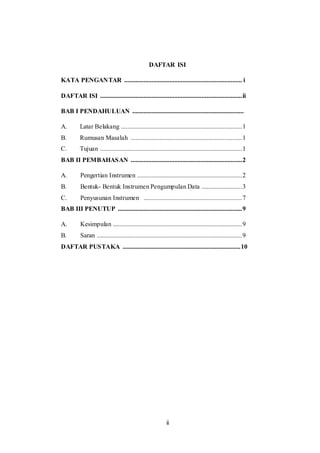 ii
DAFTAR ISI
KATA PENGANTAR ......................................................................... i
DAFTAR ISI ........................................................................................ii
BAB I PENDAHULUAN .....................................................................
A. Latar Belakang ...........................................................................1
B. Rumusan Masalah .....................................................................1
C. Tujuan ........................................................................................1
BAB II PEMBAHASAN .....................................................................2
A. Pengertian Instrumen .................................................................2
B. Bentuk- Bentuk Instrumen Pengumpulan Data .........................3
C. Penyusunan Instrumen .............................................................7
BAB III PENUTUP .............................................................................9
A. Kesimpulan ................................................................................9
B. Saran ..........................................................................................9
DAFTAR PUSTAKA .........................................................................10
 