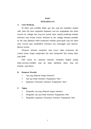 1
BAB I
PENDAHULUAN
A. Latar Belakang
Di dalam suatu penelitian ilmiah, agar data yang kita kumpulkan menjadi
valid, maka kita harus mengetahui bagaimana cara-cara pengumpulan data dalam
research itu, sehingga data yang kita peroleh dapat menjadi pendukung terhadap
kebenaran suatu konsep tertentu. Instrumen itu alat, sehingga instrumen penelitian
itu alat yang digunakan dalam penelusuran terhadap gejala-gejala yang ada dalam
suatu research guna membuktikan kebenaran atau menyanggah suatu hipotesa-
hipotesa tertentu.
Menyusun instrumen merupakan suatu proses dalam penyusunan alat
evaluasi karena dengan mengevaluasi kita akan memperoleh data tentang objek
yang diteliti.
Oleh karena itu, menyusun instrumen merupakan langkah penting
dalam prosedur penelitian yang tak dapat dipisahkan antara yang satu
terhadap yang lainnya.
B. Rumusan Masalah
1. Apa yang dimaksud dengan Instrumen?
2. Apa saja bentuk Instrumen Pengumpulan Data ?
3. Bagaimana Penyusunan Instrumen Pengumpulan Data?
C. Tujuan
1. Mengetahui apa yang dimaksud dengan Instrumen
2. Mengetahui apa saja bentuk Instrumen Pengumpulan Data
3. Mengetahui bagaimana Penyusunan Instrumen Pengumpulan Data
 