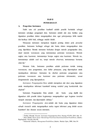 2
BAB II
PEMBAHASAN
A. Pengertian Instrumen
Salah satu ciri penelitian kualitatif adalah peneliti bertindak sebagai
instrumen sekaligus pengumpul data. Instrumen adalah alat atau fasilitas yang
digunakan penelitian dalam mengumpulkan data agar pekerjaannya lebih mudah
dan hasilnya lebih baik, sehingga mudah diolah.
Menyusun instrumen merupakan langkah penting dalam pola prosedur
penelitian. Instrumen berfungsi sebagai alat bantu dalam mengumpulkan data
yang diperlukan. Bentuk instrumen berkaitan dengan metode pengumpulan data,
misal metode wawancara yang instrumennya pedoman wawancara. Metode
angket atau kuesioner, instrumennya berupa angket atau kuesioner. Metode tes,
instrumennya adalah soal tes, tetapi metode observasi, instrumennya bernama
chek-list.1
Menurut Gulo, Instrumen penelitian adalah pedoman tertulis tentang
wawancara, atau pengamatan, atau daftar prtanyaan, yang dipersiapkan untuk
mendapatkan informasi. Instrumen itu disebut pedoman pengamatan atau
pedoman wawancara atau kuesioner atau pedoman dokumenter, sesuai
denganmetode yang dipergunakan.
Instrumen Pengumpulan Data adalah merupakan alat ukur yang digunakan
untuk mendapatkan informasi kuantitatif tentang variabel yang karakteristik dan
objektif.2
Instrumen Pengumpulan Data adalah alat bantu yang dipilih dan
digunakan oleh peneliti dalam kegiatannya mengumpulkan agar kegiatan tersebut
menjadi sistematis dan dipermudah olehnya.3
Instrumen Pengumpulan data adalah alat bantu yang digunakan dalam
sebuah research untuk mengumpulkan aneka ragam informasi yang diolah secara
kuantitatif dan disusun secara sistematis.
1 Thalha Alhamid, Resume: Instrumen Pengumpulan Data, Sorong: STAIN, 2019, hlm. 16
2 Ibnu Hadjar, Dasar-dasar Metodologi Penelitian Kuantitatif dalam Pendidikan, Jakarta :
RajaGrafindo Persada, hlm.160
3 Suharsimi Arikunto, Manageman Pendidikan,Jakarta : Rineka Cipta, 2000, hlm.134
 