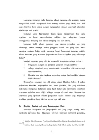3
Menyusun instrumen pada dasarnya adalah menyusun alat evaluasi, karena
mengevaluasi adalah memperoleh data tentang sesuatu yang diteliti, dan hasil
yang diperoleh dapat diukur dengan menggunakan standar yang telah ditentukan
sebelumnya oleh peneliti.
Instrumen yang dipergunakan dalam upaya pengumpulan data suatu
penelitian itu harus memperhatikan validitas dan reliabelitas, karena
sesungguhnya data yang baik adalah data yang valid dan reliable.
Instrumen Valid adalah instrumen yang mampu mengukur apa yang
seharusnya diukur misalnya bahwa penggaris adalah alat yang valid untuk
mengukur panjang, bukan untuk mengukur berat. Sedangkan instrumen reliable
adalah instrumen yang konsisten (tepat/akurat) dalam mengukur yang seharusnya
diukur.4
Menjadi instrumen yang valid itu memenuhi persyaratan sebagai berikut :
1. Pengukuran dengan alat pengukur yang lain sebagi prediktor,
2. Adanya standisasi group tertentu untuk mengadakan observasi sebagai
sebuah kriterium,
3. Diselidiki ada atau tidaknya kecocokan antara hasil prediktor dengan
hasil kriterium.5
Berdasarkan pendapat para ahli diatas, dapat dikatakan bahwa di dalam
penyusunan instrumen pengumpulan data suatu penelitian, data yang dihasilkan
nanti harus mempunyai kebenaran yang dapat diukur serta mempunyai konsistensi
kebenaran terhadap suatu objek sehingga adanya relevansi antara hipotesa dan
kenyataan yang diperoleh melalui pengalaman secara optimal yang dengannya
kesahihan penelitian dapat diterima secara logis oleh akal.
B. Bentuk – Bentuk Instrumen Pengumpulan Data
Instrumen merupakan alat pengumpulan data yang sangat penting untuk
membantu perolehan data dilapangan. Sebelum menyusun instrument penelitian,
4 Sukidin, dkk., Manajemen Penelitian Tindakan Kelas, Jakarta : Insan Cendekia, cet.ke-4,
hlm.100
5 Sutrisno Hadi, Meteologi Research, Yogyakarta : Andi Offset, cet. Ke-23, 1994, hlm.123
 