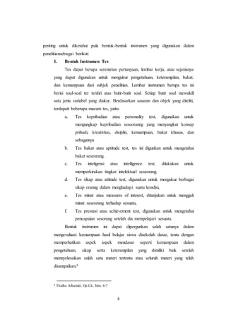 4
penting untuk diketahui pula bentuk-bentuk instrumen yang digunakan dalam
penelitiansebagai berikut:
1. Bentuk Instrumen Tes
Tes dapat berupa serentetan pertanyaan, lembar kerja, atau sejenisnya
yang dapat digunakan untuk mengukur pengetahuan, keterampilan, bakat,
dan kemampuan dari subjek penelitian. Lembar instrumen berupa tes ini
berisi soal-soal ter terdiri atas butir-butir soal. Setiap butir soal mewakili
satu jenis variabel yang diukur. Berdasarkan sasaran dan objek yang diteliti,
terdapatt beberapa macam tes, yaitu:
a. Tes kepribadian atau personality test, digunakan untuk
mengungkap kepribadian seseoranng yang menyangkut konsep
pribadi, kreativitas, disiplin, kemampuan, bakat khusus, dan
sebagainya
b. Tes bakat atau aptitude test, tes ini digunkan untuk mengetahui
bakat seseorang.
c. Tes inteligensi atau intelligence test, dilakukan untuk
memperkirakan tingkat intelektual seseorang.
d. Tes sikap atau attitude test, digunakan untuk mengukur berbagai
sikap oranng dalam menghadapi suatu kondisi,
e. Tes minat atau measures of interest, ditunjukan untuk menggali
minat seseorang terhadap sesuatu,
f. Tes prestasi atau achievement test, digunakan untuk mengetahui
pencapaian sesorang setelah dia mempelajari sesuatu.
Bentuk instrumen ini dapat dipergunkan salah satunya dalam
mengevaluasi kemampuan hasil belajar siswa disekolah dasar, tentu dengan
memperhatikan aspek aspek mendasar seperti kemampuan dalam
pengetahuan, sikap serta keterampilan yang dimiliki baik setelah
mennyelesaikan salah satu materi tertentu atau seluruh materi yang telah
disampaikan.6
6 Thalha Alhamid, Op.Cit, hlm. 6-7
 