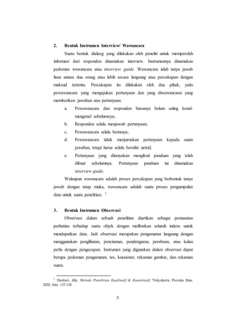 5
2. Bentuk Instrumen Interview/ Wawancara
Suatu bentuk dialaog yang dilakukan oleh peneliti untuk memperoleh
informasi dari responden dinamakan interview. Instrumennya dinamakan
pedoman wawancara atau interview guide. Wawancara ialah tanya jawab
lisan antara dua orang atau lebih secara langsung atau percakapan dengan
maksud tertentu. Percakapan itu dilakukan oleh dua pihak, yaitu
pewawancara yang mengajukan pertanyaan dan yang diwawancarai yang
memberikan jawaban atas pertanyaan.
a. Pewawancara dan responden biasanya belum saling kenal-
mengenal sebelumnya;
b. Responden selalu menjawab pertanyaan;
c. Pewawancara selalu bertanya;
d. Pewawancara tidak menjuruskan pertanyaan kepada suatu
jawaban, tetapi harus selalu bersifat netral;
e. Pertanyaan yang ditanyakan mengikuti panduan yang telah
dibuat sebelumnya. Pertanyaan panduan ini dinamakan
interview guide.
Walaupun wawancara adalah proses percakapan yang berbentuk tanya
jawab dengan tatap muka, wawancara adalah suatu proses pengumpulan
data untuk suatu penelitian. 7
3. Bentuk Instrumen Observasi
Observasi dalam sebuah penelitian diartikan sebagai pemusatan
perhatian terhadap suatu objek dengan melibatkan seluruh indera untuk
mendapatkan data. Jadi observasi merupakan pengamatan langsung dengan
menggunakan penglihatan, penciuman, pendengaran, perabaan, atau kalau
perlu dengan pengecapan. Instrumen yang digunakan dalam observasi dapat
berupa pedoman pengamatan, tes, kuesioner, rekaman gambar, dan rekaman
suara.
7 Hardani, dkk, Metode Penelitian Kualitatif & Kuantitatif. Yokyakarta: Pustaka Ilmu,
2020, hlm. 137-138
 