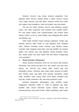 6
Instrumen observasi yang berupa pedoman pengamatan, biasa
digunakan dalam observasi sitematis dimana si pelaku observasi bekerja
sesuai dengan pedoman yang telah dibuat. Pedoman tersebut berisi daftar
jenis kegiatan yang kemungkinan terjadi atau kegiatan yang akan diamati.
Ada lagi satu bentuk instrumen observasi yang dinamakan category
system, yaitu sistem pengamatan yang membatasi pada sejumlah variabel.
Hal yang diamati terbatas pada kejadian-kejadian yang termasuk dalam
kategori variabel, di luar itu, setiap kejadian yang berlangsung tidak diamati
atau diabaikan saja.
Selain bentuk instrumen berupa pedoman pengamatan, terdapat juga
instrumen observasi dalam bentuk tes yang digunakan untuk mengamati
aspek kejiwaan. Kemudian bentuk kuesioner yang diberikan kepada
responden untuk mengamati aspek-aspek yang ingin diselidiki, dan rekaman
gambar serta rekaman suara yang digunakan sebagai penyimpan sumber
data, dimana sumber data dapat diamati lebih lama bahkan berulang-ulang
sesuai kebutuhan.8
4. Bentuk Instrumen Dokumentasi
Bentuk instrumen dokumentasi terdiri atas dua macam yaitu pedoman
dokumentasi yang memuat garis-garis besar atau kategori yang akan dicari
datanya, dan check-list yang memuat daftar variabel yang akan
dikumpulkan datanya. Perbedaan antara kedua bentuk instrumen ini terletak
pada intensitas gejala yang diteliti. Pada pedoman dokumentasi, peneliti
cukup menuliskan tanda centang dalam kolom gejala, sedangkan pada
check-list, peneliti memberikan tally pada setiap pemunculan gejala.
Instrumen dokumentasi dikembangkan untuk penelitian dengan
menggunakan pendekatan analisis isi. Selain itu digunakan juga dalam
penelitian untuk mencari bukti-bukti sejarah, landasan hukum, dan
peraturan-peraturan yang pernah berlaku. Subjek penelitiannya dapat berupa
8 Sandu Siyoto, Dasar Metodologi Penelitian, Yogyakarta: Literasi Media Publishing,
2015, hlm. 81-82
 