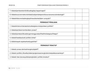 IRSYAD ISA                                    PISMP PENDIDIKAN PEMULIHAN PENDIDIKAN RENDAH 1



 7. Adakahpenilaiankendiridibuatbagitiap-tiapperingkat?

 8. Adakahsusunanmaklumat/data/buktipembelajarandisusunsecaraurutanataulogik?

 9. Adakahdokumentasilengkapdimasukkankedalam computer?

                                                 PERINGKAT PENILAIAN

 1. Adakahkriteria-kriteriatertentuditetapkanuntukpenilaian portfolio?

 2. Adakahpenilaianmemberatkan proses?

 3. AdakahpenilaiandibuatdenganmenggunakanPetaPembelajaranPelajar?

 4. Adakahhasilataubukti portfolio dinilai?

 5,.Adakahaspek-aspeksahsiahjugadinilai?

                                                  PERINGKAT PENUTUP

 1. Adakah proses danhasilmengikutobjektif?

 2. Adakah portfolio dihasilkandalamjangkamasamengikutkontrakpelaksanaankerja?

 3. Adakah idea baruwujuddaripenghasilan portfolio tersebut?




3| BMM 3103
 
