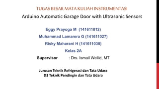 TUGAS BESAR MATA KULIAH INSTRUMENTASI
Arduino Automatic Garage Door with Ultrasonic Sensors
Eggy Prayoga M (141611012)
Muhammad Lamarera G (141611027)
Risky Maharani H (141611030)
Kelas 2A
Supervisor : Drs. Ismail Wellid, MT
Jurusan Teknik Refrigerasi dan Tata Udara
D3 Teknik Pendingin dan Tata Udara
 