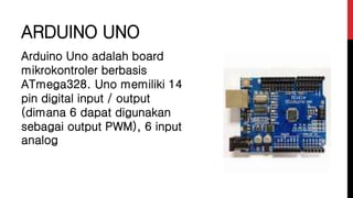 ARDUINO UNO
Arduino Uno adalah board
mikrokontroler berbasis
ATmega328. Uno memiliki 14
pin digital input / output
(dimana 6 dapat digunakan
sebagai output PWM), 6 input
analog
 