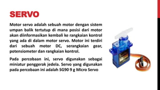 SERVO
Motor servo adalah sebuah motor dengan sistem
umpan balik tertutup di mana posisi dari motor
akan diinformasikan kembali ke rangkaian kontrol
yang ada di dalam motor servo. Motor ini terdiri
dari sebuah motor DC, serangkaian gear,
potensiometer dan rangkaian kontrol.
Pada percobaan ini, servo digunakan sebagai
miniatur penggerak jedela. Servo yang digunakan
pada percobaan ini adalah SG90 9 g Micro Servo
 