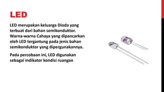 LED
LED merupakan keluarga Dioda yang
terbuat dari bahan semikonduktor.
Warna-warna Cahaya yang dipancarkan
oleh LED tergantung pada jenis bahan
semikonduktor yang dipergunakannya.
Pada percobaan ini, LED digunakan
sebagai indikator kondisi ruangan
 