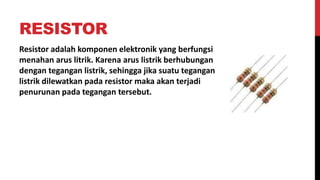 RESISTOR
Resistor adalah komponen elektronik yang berfungsi
menahan arus litrik. Karena arus listrik berhubungan
dengan tegangan listrik, sehingga jika suatu tegangan
listrik dilewatkan pada resistor maka akan terjadi
penurunan pada tegangan tersebut.
 