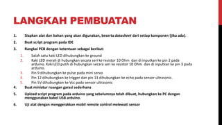 LANGKAH PEMBUATAN
1. Siapkan alat dan bahan yang akan digunakan, beserta datasheet dari setiap komponen (jika ada).
2. Buat script program pada IDE
3. Rangkai PCB dengan ketentuan sebagai berikut:
1. Salah satu kaki LED dihubungkan ke ground
2. Kaki LED merah di hubungkan secara seri ke resistor 10 Ohm dan di inputkan ke pin 2 pada
arduino. Kaki LED putih di hubungkan secara seri ke resistor 10 Ohm dan di inputkan ke pin 3 pada
arduino.
3. Pin 9 dihubungkan ke pulse pada mini servo
4. Pin 12 dihubungkan ke trigger dan pin 13 dihubungkan ke echo pada sensor ultrasonic.
5. Pin 5V dihubungkan ke Vcc pada sensor ultrasonic
4. Buat miniatur ruangan garasi sederhana
5. Upload script program pada arduino yang sebelumnya telah dibuat, hubungkan ke PC dengan
menggunakan kabel USB arduino.
6. Uji alat dengan menggerakkan mobil remote control melewati sensor
 