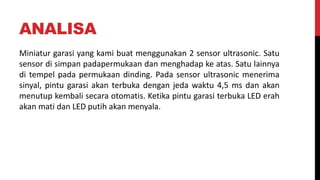 ANALISA
Miniatur garasi yang kami buat menggunakan 2 sensor ultrasonic. Satu
sensor di simpan padapermukaan dan menghadap ke atas. Satu lainnya
di tempel pada permukaan dinding. Pada sensor ultrasonic menerima
sinyal, pintu garasi akan terbuka dengan jeda waktu 4,5 ms dan akan
menutup kembali secara otomatis. Ketika pintu garasi terbuka LED erah
akan mati dan LED putih akan menyala.
 