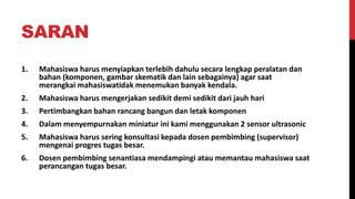 SARAN
1. Mahasiswa harus menyiapkan terlebih dahulu secara lengkap peralatan dan
bahan (komponen, gambar skematik dan lain sebagainya) agar saat
merangkai mahasiswatidak menemukan banyak kendala.
2. Mahasiswa harus mengerjakan sedikit demi sedikit dari jauh hari
3. Pertimbangkan bahan rancang bangun dan letak komponen
4. Dalam menyempurnakan miniatur ini kami menggunakan 2 sensor ultrasonic
5. Mahasiswa harus sering konsultasi kepada dosen pembimbing (supervisor)
mengenai progres tugas besar.
6. Dosen pembimbing senantiasa mendampingi atau memantau mahasiswa saat
perancangan tugas besar.
 