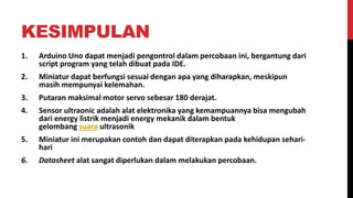 KESIMPULAN
1. Arduino Uno dapat menjadi pengontrol dalam percobaan ini, bergantung dari
script program yang telah dibuat pada IDE.
2. Miniatur dapat berfungsi sesuai dengan apa yang diharapkan, meskipun
masih mempunyai kelemahan.
3. Putaran maksimal motor servo sebesar 180 derajat.
4. Sensor ultraonic adalah alat elektronika yang kemampuannya bisa mengubah
dari energy listrik menjadi energy mekanik dalam bentuk
gelombang suara ultrasonik
5. Miniatur ini merupakan contoh dan dapat diterapkan pada kehidupan sehari-
hari
6. Datasheet alat sangat diperlukan dalam melakukan percobaan.
 