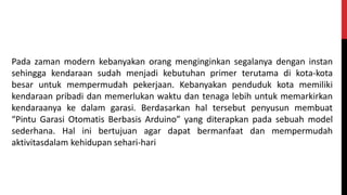 Pada zaman modern kebanyakan orang menginginkan segalanya dengan instan
sehingga kendaraan sudah menjadi kebutuhan primer terutama di kota-kota
besar untuk mempermudah pekerjaan. Kebanyakan penduduk kota memiliki
kendaraan pribadi dan memerlukan waktu dan tenaga lebih untuk memarkirkan
kendaraanya ke dalam garasi. Berdasarkan hal tersebut penyusun membuat
“Pintu Garasi Otomatis Berbasis Arduino” yang diterapkan pada sebuah model
sederhana. Hal ini bertujuan agar dapat bermanfaat dan mempermudah
aktivitasdalam kehidupan sehari-hari
 