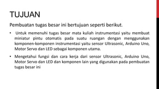 TUJUAN
Pembuatan tugas besar ini bertujuan seperti berikut.
• Untuk memenuhi tugas besar mata kuliah instrumentasi yaitu membuat
miniatur pintu otomatis pada suatu ruangan dengan menggunakan
komponen-komponen instrumentasi yaitu sensor Ultrasonic, Arduino Uno,
Motor Servo dan LED sebagai komponen utama.
• Mengetahui fungsi dan cara kerja dari sensor Ultrasonic, Arduino Uno,
Motor Servo dan LED dan komponen lain yang digunakan pada pembuatan
tugas besar ini
 