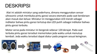 DESKRIPSI
Alat ini adalah miniatur yang sederhana, dimana menggunakan sensor
ultrasonic untuk membuka pintu garasi secara otomatis pada saat kendaraan
akan masuk dan keluar. Miniatur ini menggunakan LED merah sebagai
indikator bahwa pintu garasi tertutup dan LED putih sebagai indikator bahwa
pintu garasi terbuka.
Motor servo pada miniatur ini bergerak sebesar 120 derajat. Pada saat
terbuka pintu garasi tersebut memerlukan jeda waktu untuk menutup
kembali. Jeda waktu tersebut dapat diatur pada program sesuai keinginan.
 