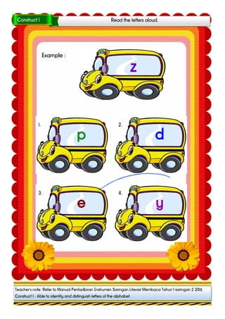 z
p
1.
d
2.
e
3.
y
4.
Read the letters aloud.Construct 1
Teacher’s note: Refer to Manual Pentadbiran Instrumen Saringan Literasi Membaca Tahun 1 saringan 1 2016.
Construct 1 : Able to identify and distinguish letters of the alphabet.
Teacher’s note: Refer to Manual Pentadbiran Instrumen Saringan Literasi Membaca Tahun 1 saringan 2 2016.
Construct 1 : Able to identify and distinguish letters of the alphabet.
Example :
 