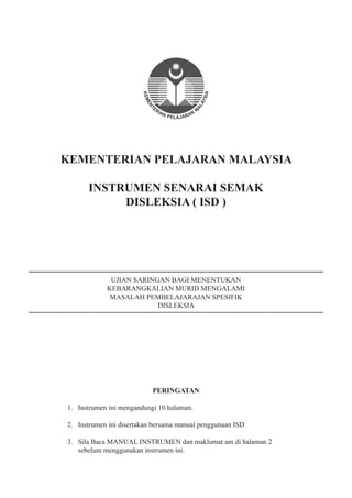 KEMENTERIAN PELAJARAN MALAYSIA
INSTRUMEN SENARAI SEMAK
DISLEKSIA ( ISD )
UJIAN SARINGAN BAGI MENENTUKAN
KEBARANGKALIAN MURID MENGALAMI
MASALAH PEMBELAJARAJAN SPESIFIK
DISLEKSIA
PERINGATAN
1. Instrumen ini mengandungi 10 halaman.
2. Instrumen ini disertakan bersama manual penggunaan ISD
3. Sila Baca MANUAL INSTRUMEN dan maklumat am di halaman 2
sebelum menggunakan instrumen ini.
 