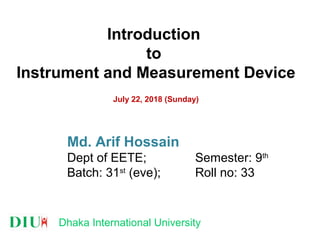 Dhaka International University
Introduction
to
Instrument and Measurement Device
July 22, 2018 (Sunday)
Md. Arif Hossain
Dept of EETE; Semester: 9th
Batch: 31st
(eve); Roll no: 33
 