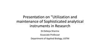 Presentation on “Utilization and
maintenance of Sophisticated analytical
instruments in Research
Dr.Deboja Sharma
Associate Professor
Department of Applied Biology, USTM
 