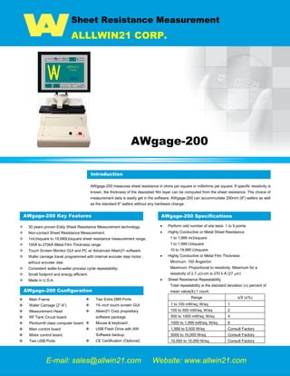 Sheet Resistance Measurement
ALLLWIN21 CORP.
AWgage-200
Introduction
AWgage-200 measures sheet resistance in ohms per square or milliohms per square. If specific resistivity is
known, the thickness of the deposited film layer can be computed from the sheet resistance. The choice of
measurement data is easily get in the software. AWgage-200 can accommodate 200mm (8") wafers as well
as the standard 6" wafers without any hardware change.
AWgage-200 Key Features
30 years proven Eddy Sheet Resistance Measurement technology.
Non-contact Sheet Resistance Measurement.
1mΩ/square to 19,990Ω/square sheet resistance measurement range.
100Å to 270kÅ Metal Film Thickness range.
Touch Screen Monitor GUI and PC w/ Advanced Allwin21 software.
Wafer carriage travel programmed with internal encoder step motor ,
without encoder disk.
Consistent wafer-to-wafer process cycle repeatability.
Small footprint and energy efficient.
Made in U.S.A.
AWgage-200 Specifications
• Perform odd number of site tests: 1 to 9 points
• Highly Conductive or Metal Sheet Resistance
1 to 1,999 mΩ/square
1 to 1,999 Ω/square
10 to 19,990 Ω/square
• Highly Conductive or Metal Film Thickness
Minimum: 100 Ångström
Maximum: Proportional to resistivity. Maximum for a
resistivity of 2.7 µΩ-cm is 270 k Å (27 µm)
• Sheet Resistance Repeatability
Total repeatability is the standard deviation (σ) percent of
mean value(X),1 count.
Range s/X (±%)
1 to 100 mW/sq; W/sq 1
100 to 500 mW/sq; W/sq 2
500 to 1000 mW/sq; W/sq 4
1000 to 1,999 mW/sq; W/sq 6
1,999 to 5,000 W/sq Consult Factory
5000 to 10,000 W/sq Consult Factory
10,000 to 15,000 W/sq Consult Factory
E-mail: sales@allwin21.com Website: www.allwin21.com
Introduction
AWgage-200 Configuration
 Main Frame
 Wafer Carriage (2”-6”)
 Measurement Head
 RF Tank Circuit board
 Pentium® class computer board
 Main control board
 Motor control board.
 Two USB Ports
 Two Extra DB9 Ports
 15–inch touch screen GUI
 Allwin21 Corp proprietary
software package.
 Mouse & keyboard .
 USB Flash Drive with AW
Software backup.
 CE Certification (Optional)
Mgage 200, Mgage 300, M-gage 200, M-gage 300,Sheet Resistant measurement, Metrology, Tencor M-Gage 300,Tencor M-Gage 200, sheet resistance, sheet resistance Measurement,
Semiconductor Equipment, Semiconductor metrology Equipment, KLA-Tencor, Tencor
 