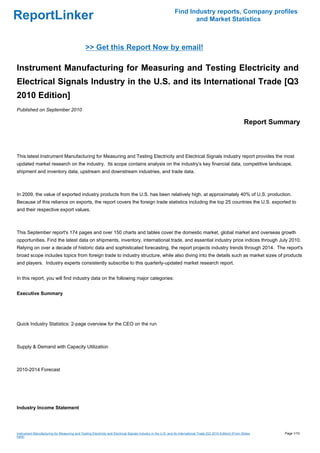 Find Industry reports, Company profiles
ReportLinker                                                                                                          and Market Statistics



                                                >> Get this Report Now by email!

Instrument Manufacturing for Measuring and Testing Electricity and
Electrical Signals Industry in the U.S. and its International Trade [Q3
2010 Edition]
Published on September 2010

                                                                                                                                                                Report Summary



This latest Instrument Manufacturing for Measuring and Testing Electricity and Electrical Signals Industry report provides the most
updated market research on the industry. Its scope contains analysis on the industry's key financial data, competitive landscape,
shipment and inventory data, upstream and downstream industries, and trade data.



In 2009, the value of exported industry products from the U.S. has been relatively high, at approximately 40% of U.S. production.
Because of this reliance on exports, the report covers the foreign trade statistics including the top 25 countries the U.S. exported to
and their respective export values.



This September report's 174 pages and over 150 charts and tables cover the domestic market, global market and overseas growth
opportunities. Find the latest data on shipments, inventory, international trade, and essential industry price indices through July 2010.
Relying on over a decade of historic data and sophisticated forecasting, the report projects industry trends through 2014. The report's
broad scope includes topics from foreign trade to industry structure, while also diving into the details such as market sizes of products
and players. Industry experts consistently subscribe to this quarterly-updated market research report.


In this report, you will find industry data on the following major categories:


Executive Summary




Quick Industry Statistics: 2-page overview for the CEO on the run



Supply & Demand with Capacity Utilization



2010-2014 Forecast




Industry Income Statement




Instrument Manufacturing for Measuring and Testing Electricity and Electrical Signals Industry in the U.S. and its International Trade [Q3 2010 Edition] (From Slides     Page 1/10
hare)
 