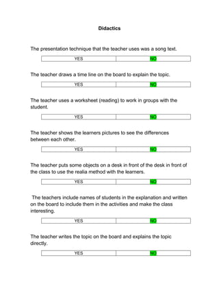 Didactics



The presentation technique that the teacher uses was a song text.
                    YES                                NO


The teacher draws a time line on the board to explain the topic.
                    YES                                NO


The teacher uses a worksheet (reading) to work in groups with the
student.
                    YES                                NO


The teacher shows the learners pictures to see the differences
between each other.
                    YES                                NO


The teacher puts some objects on a desk in front of the desk in front of
the class to use the realia method with the learners.
                    YES                                NO


 The teachers include names of students in the explanation and written
on the board to include them in the activities and make the class
interesting.
                    YES                                NO


The teacher writes the topic on the board and explains the topic
directly.
                    YES                                NO
 