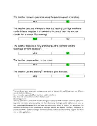 The teacher presents grammar using the practicing and presenting.
                               YES                                                  NO


The teacher asks the learners to look at a reading passage which the
students have to guess if it´s correct or incorrect, then the teacher
checks the answers (Discovering).
                               YES                                                  NO


The teacher presents a new grammar point to learners with the
technique of “form and use8”.
                               YES                                                  NO


The teacher draws a chart on the board.
                               YES                                                  NO


The teacher use the”eliciting9” method to give the class.
                               YES                                                  NO




8
  Form and use: when we present a new grammar point to learners, it is useful to present two different
aspects: its form and its use.
Form: means the grammatical form of an item and the rules for it.
Use: deals with context. When or where the item used?
(Grasping grammar)
9
  Eliciting (elicitation) is term which describes a range of techniques which enable the teacher to get learners
to provide information rather than giving it to them. Commonly, eliciting is used to ask learners to come up
with vocabulary and language forms and rules, and to brainstorm a topic at the start of a skills lesson. The
definition of the term in the Dictionary of Language Teaching and Applied Linguistics, ‘Techniques or
procedures which a teacher uses to get learners to actively produce speech or writing', suggests that there
may be wider applications.
 