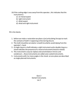 10.if the cutting edge is was away fromthe operator , this indicates that the
instrumentis:
a) on mesial aspect
b) right instrument
c) distal aspect
d) distal and right instrument
fill in the blanks
1. before we makea restoration we place a (an) articulating forceps to mark
the contacts of teeth in opposing arches during closure.
2. The shaft should be serrated or smooth knurled to avoid sliping fromthe
operater’s hand.
3. A single ring on a shaftindicates a right instrument and a double ring on a
shank indicates the presence of a reverseinstrument(mesial or distal)
4. This instrumentis easy to replace and constricted on mirrors and
condencors , those instruments are called cone-socketinstruments .
5. Instruments with 2 or more angles in the shank on one plane are described
as single-planned instruments.
Quiz 2
Dental Instruments
Lec 2
 