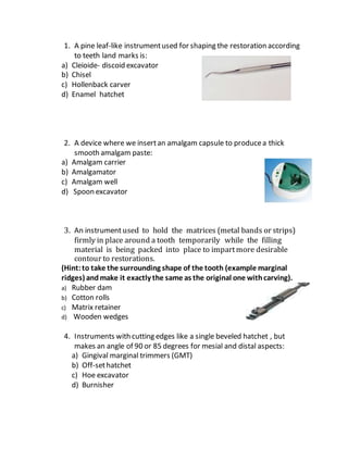 1. A pine leaf-like instrumentused for shaping the restoration according
to teeth land marks is:
a) Cleioide- discoid excavator
b) Chisel
c) Hollenback carver
d) Enamel hatchet
2. A device where we insertan amalgam capsule to producea thick
smooth amalgam paste:
a) Amalgam carrier
b) Amalgamator
c) Amalgam well
d) Spoon excavator
3. An instrumentused to hold the matrices (metal bands or strips)
firmly in place around a tooth temporarily while the filling
material is being packed into place to impartmore desirable
contour to restorations.
(Hint:to take the surrounding shape of the tooth (example marginal
ridges) and make it exactly the same as the original one withcarving).
a) Rubber dam
b) Cotton rolls
c) Matrix retainer
d) Wooden wedges
4. Instruments with cutting edges like a single beveled hatchet , but
makes an angle of 90 or 85 degrees for mesial and distal aspects:
a) Gingival marginal trimmers (GMT)
b) Off-sethatchet
c) Hoe excavator
d) Burnisher
 
