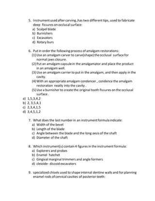 5. Instrumentused after carving ,has two different tips, used to fabricate
deep fissures on occlusalsurface:
a) Scalpel blade
b) Burnishers
c) Excavators
d) Rotary burs
6. Put in order the following process of amalgam restorations:
(1)Use an amalgam carver to carve(shape) theocclusal surfacefor
normal jaws closure.
(2)Put an amalgam capsulein the amalgamator and place the product
in an amalgam well.
(3)Use an amalgam carrier to put in the amalgam, and then apply in the
cavity.
(4)With an appropriateamalgam condencer , condence the amalgam
restoration neatly into the cavity .
(5)Use a burnisher to create the original tooth fissures on the occlusal
surface.
a) 1,5,3,4,2
b) 2, 3,5,4,1
c) 2,3,4,1,5
d) 3,4,5,1,2
7. What does the last number in an instrumentformula indicate:
a) Width of the bevel
b) Length of the blade
c) Angle between the blade and the long axsis of the shaft
d) Diameter of the shaft
8. Which instrument(s) contain 4 figures in the instrument formula:
a) Explorers and probes
b) Enamel hatchet
c) Gingival marginal trimmers and angle formers
d) cleioide- discoid excavators
9. specialized chisels used to shapeinternal dentine walls and for planning
enamel rods of cervical cavities of posterior teeth:
 