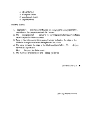 a) straightchisel
b) triangular chisel
c) widelstaedt chisels
d) angel formers
fill in the blanks:
1. applicators are instruments used for carrying and applying sensitive
materials to the deepest areas of the cavities.
2. The interproximal carver is for carving proximal amalgam surfaces
near interproximal contact areas.
3. For a 4 figure instrumentthe second number indicates the edge of the
blade at an angle other than 90 degrees to the blade
4. The angle between the edge of the blade and the shaftis 95 degrees
for mesial aspectand
80 Degrees for distal aspect .
5. The main useof excavators is to scoop out caries
Good luck for u all 
Done by: Rasha Shehab
 