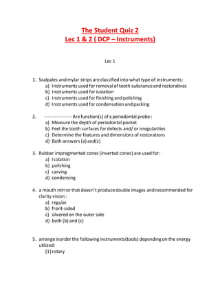 The Student Quiz 2
Lec 1 & 2 ( DCP – Instruments)
Lec 1
1. Scalpales and mylar strips areclassified into what type of instruments:
a) Instruments used for removalof tooth substanceand restoratives
b) Instruments used for isolation
c) Instruments used for finishing and polishing
d) Instruments used for condensation and packing
2. ----------------- Arefunction(s) of a periodontal probe:
a) Measurethe depth of periodontal pocket
b) Feel the tooth surfaces for defects and/ or irregularities
c) Determine the features and dimensions of restorations
d) Both answers (a) and(c)
3. Rubber impregmented cones (inverted cones) are used for:
a) Isolation
b) polishing
c) carving
d) condensing
4. a mouth mirror that doesn’t producedouble images and recommended for
clarity vision :
a) regular
b) front-sided
c) silvered on the outer side
d) both (b) and (c)
5. arrangeinorder the following instruments(tools) depending on the energy
utilized:
(1)rotary
 
