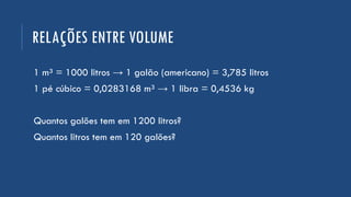 RELAÇÕES ENTRE VOLUME
1 m³ = 1000 litros → 1 galão (americano) = 3,785 litros
1 pé cúbico = 0,0283168 m³ → 1 libra = 0,4536 kg
Quantos galões tem em 1200 litros?
Quantos litros tem em 120 galões?
 