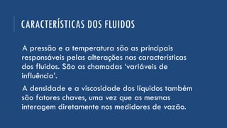 CARACTERÍSTICAS DOS FLUIDOS
A pressão e a temperatura são as principais
responsáveis pelas alterações nas características
dos fluidos. São as chamadas ‘variáveis de
influência’.
A densidade e a viscosidade dos líquidos também
são fatores chaves, uma vez que as mesmas
interagem diretamente nos medidores de vazão.
 
