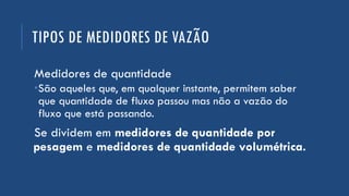 TIPOS DE MEDIDORES DE VAZÃO
Medidores de quantidade
São aqueles que, em qualquer instante, permitem saber
que quantidade de fluxo passou mas não a vazão do
fluxo que está passando.
Se dividem em medidores de quantidade por
pesagem e medidores de quantidade volumétrica.
 
