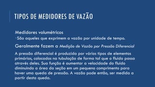 TIPOS DE MEDIDORES DE VAZÃO
Medidores volumétricos
São aqueles que exprimem a vazão por unidade de tempo.
Geralmente fazem a Medição de Vazão por Pressão Diferencial
A pressão diferencial é produzida por vários tipos de elementos
primários, colocados na tubulação de forma tal que o fluido passa
através deles. Sua função é aumentar a velocidade do fluido
diminuindo a área da seção em um pequeno comprimento para
haver uma queda de pressão. A vazão pode então, ser medida a
partir desta queda.
 