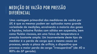 MEDIÇÃO DE VAZÃO POR PRESSÃO
DIFERENCIAL
Uma vantagem primordial dos medidores de vazão por
ΔP, é que os mesmos podem ser aplicados numa grande
variedade de medições, envolvendo a maioria dos gases
e líquidos, inclusive fluídos com sólidos em suspensão, bem
como fluídos viscosos, em uma faixa de temperatura e
pressão bastante ampla. Um inconveniente deste tipo de
medidor é a perda de carga que o mesmo causa ao
processo, sendo a placa de orifício, o dispositivo que
provoca a maior perda de carga "irrecuperável" (de 40 a
80% do ΔP gerado).
 