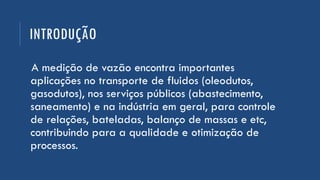 INTRODUÇÃO
A medição de vazão encontra importantes
aplicações no transporte de fluidos (oleodutos,
gasodutos), nos serviços públicos (abastecimento,
saneamento) e na indústria em geral, para controle
de relações, bateladas, balanço de massas e etc,
contribuindo para a qualidade e otimização de
processos.
 