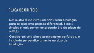 PLACA DE ORIFÍCIO
Dos muitos dispositivos inseridos numa tubulação
para se criar uma pressão diferencial, o mais
simples e mais comum empregado é o da placa de
orifício.
Consiste em uma placa precisamente perfurada, e
instalada perpendicularmente ao eixo de
tubulação.
 